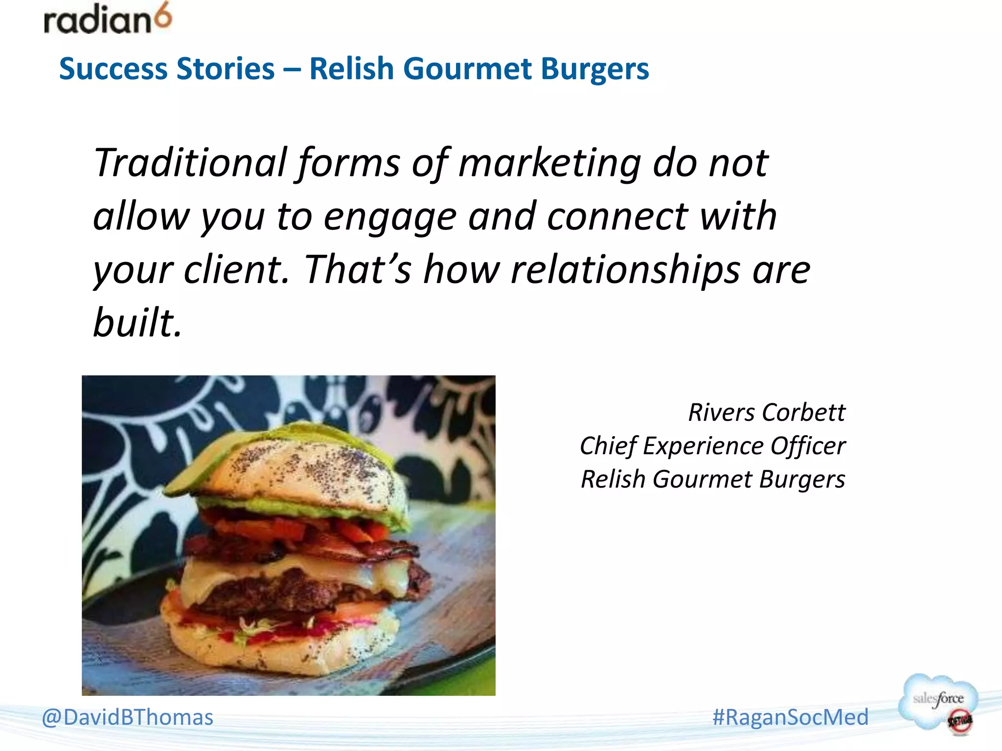 Success Stories – Relish Gourmet Burgers

   Traditional forms of marketing do not
   allow you to engage and connect with
   your client. That’s how relationships are
   built.
                                             Rivers Corbett
                                    Chief Experience Officer
                                    Relish Gourmet Burgers




@DavidBThomas                                  #RaganSocMed
 