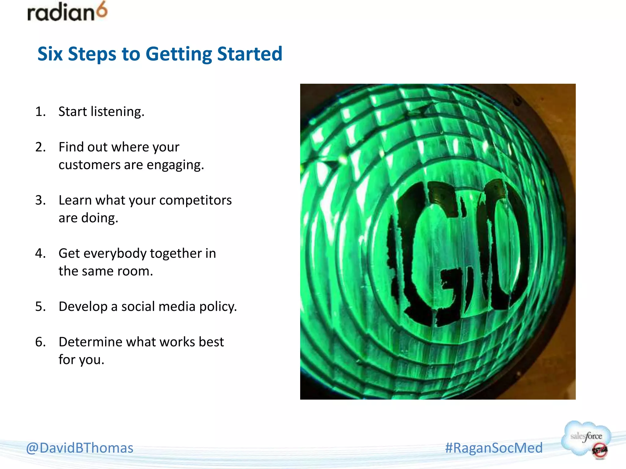 Six Steps to Getting Started

 1. Start listening.

 2. Find out where your
    customers are engaging.

 3. Learn what your competitors
    are doing.

 4. Get everybody together in
    the same room.

 5. Develop a social media policy.

 6. Determine what works best
    for you.




@DavidBThomas                        #RaganSocMed
 