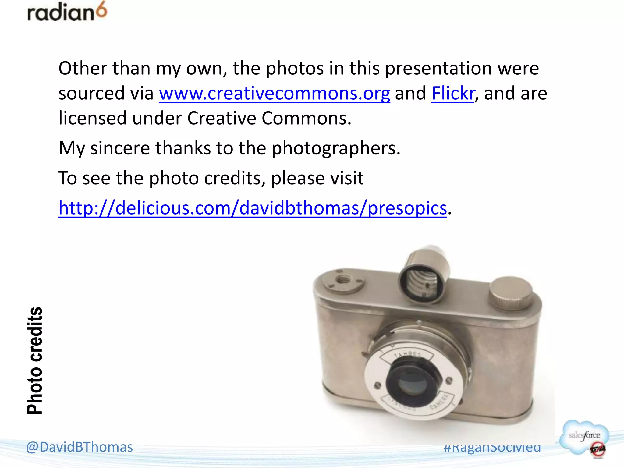 Other than my own, the photos in this presentation were
                sourced via www.creativecommons.org and Flickr, and are
                licensed under Creative Commons.
                My sincere thanks to the photographers.
                To see the photo credits, please visit
                http://delicious.com/davidbthomas/presopics.
Photo credits




 @DavidBThomas                                             #RaganSocMed
 