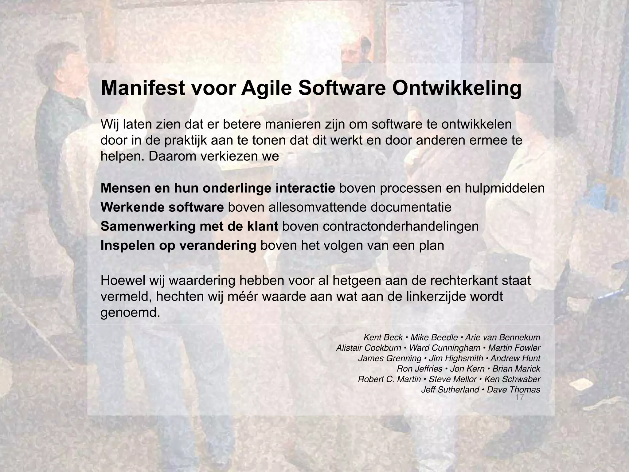 17
Kent Beck • Mike Beedle • Arie van Bennekum
Alistair Cockburn • Ward Cunningham • Martin Fowler
James Grenning • Jim Highsmith • Andrew Hunt
Ron Jeffries • Jon Kern • Brian Marick
Robert C. Martin • Steve Mellor • Ken Schwaber
Jeff Sutherland • Dave Thomas
Manifest voor Agile Software Ontwikkeling
Wij laten zien dat er betere manieren zijn om software te ontwikkelen
door in de praktijk aan te tonen dat dit werkt en door anderen ermee te
helpen. Daarom verkiezen we
Mensen en hun onderlinge interactie boven processen en hulpmiddelen
Werkende software boven allesomvattende documentatie
Samenwerking met de klant boven contractonderhandelingen
Inspelen op verandering boven het volgen van een plan
Hoewel wij waardering hebben voor al hetgeen aan de rechterkant staat
vermeld, hechten wij méér waarde aan wat aan de linkerzijde wordt
genoemd.
 