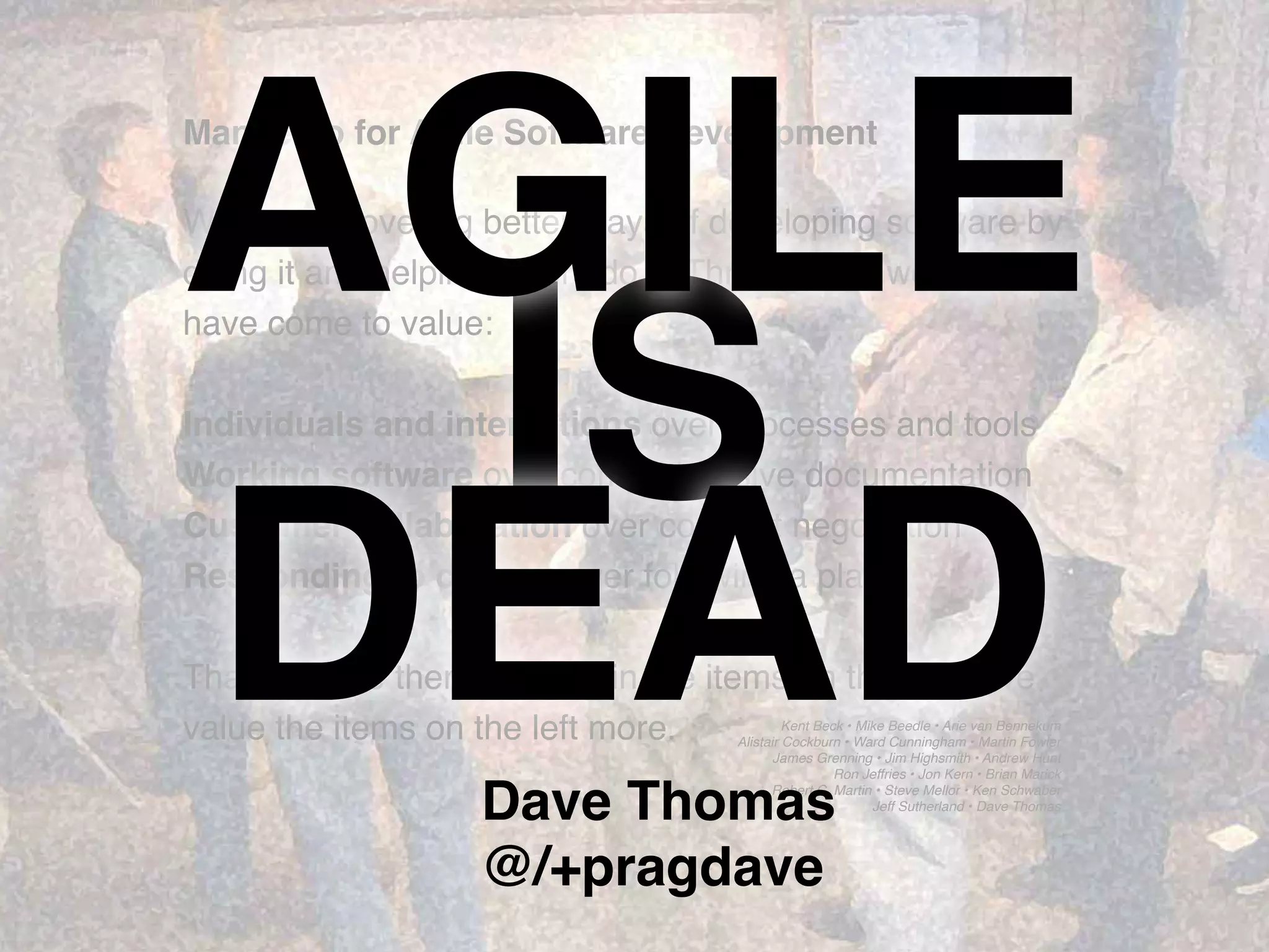 Kent Beck • Mike Beedle • Arie van Bennekum
Alistair Cockburn • Ward Cunningham • Martin Fowler
James Grenning • Jim Highsmith • Andrew Hunt
Ron Jeffries • Jon Kern • Brian Marick
Robert C. Martin • Steve Mellor • Ken Schwaber
Jeff Sutherland • Dave Thomas
Manifesto for Agile Software Development
We are uncovering better ways of developing software by
doing it and helping others do it. Through this work we
have come to value:
Individuals and interactions over processes and tools
Working software over comprehensive documentation
Customer collaboration over contract negotiation
Responding to change over following a plan
That is, while there is value in the items on the right, we
value the items on the left more.
IS
AGILE
DEADDave Thomas
@/+pragdave
 