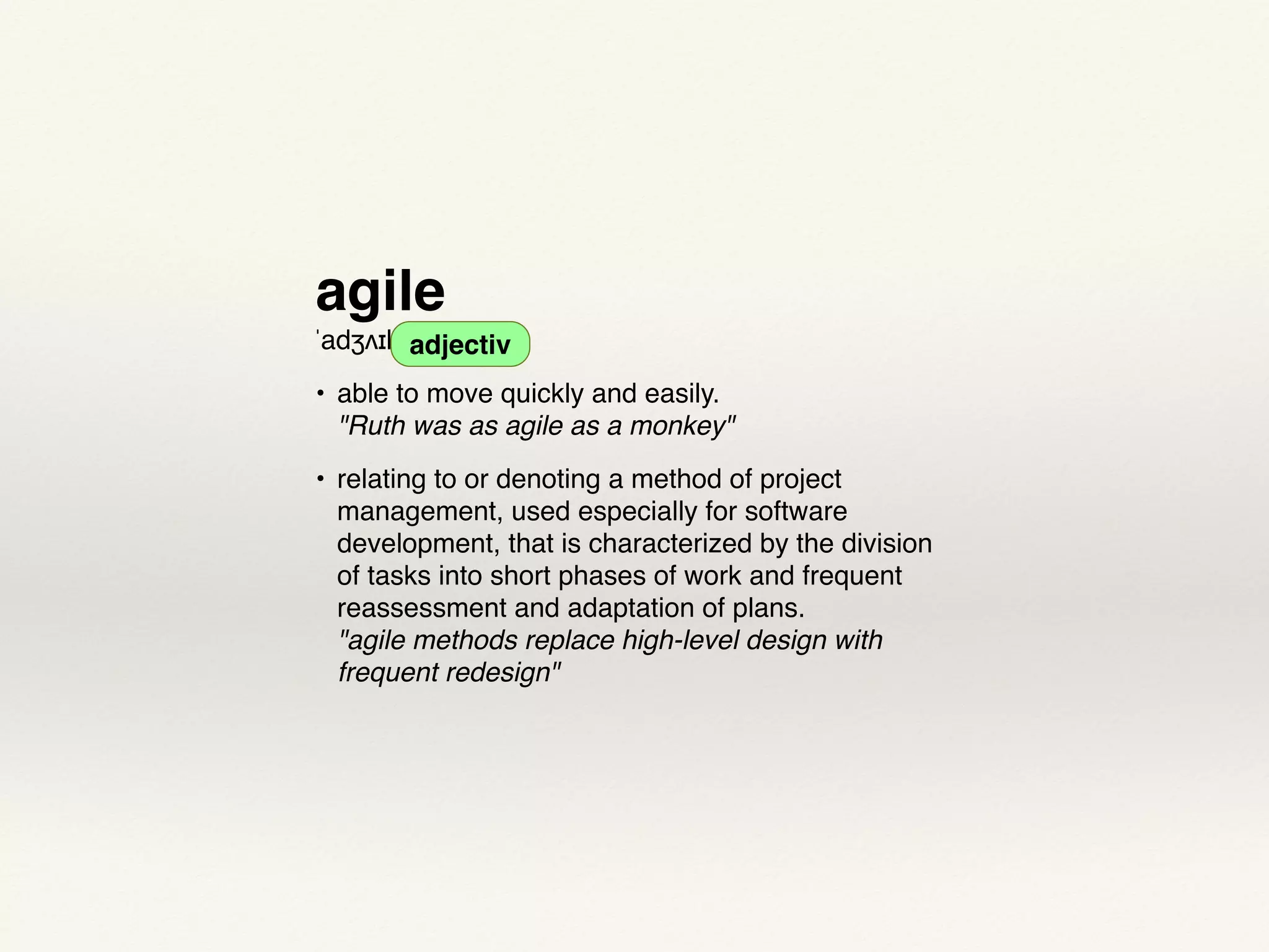 agile
ˈadʒʌɪl adjective
• able to move quickly and easily. 
"Ruth was as agile as a monkey"
• relating to or denoting a method of project
management, used especially for software
development, that is characterized by the division
of tasks into short phases of work and frequent
reassessment and adaptation of plans. 
"agile methods replace high-level design with
frequent redesign"
adjectiv
 