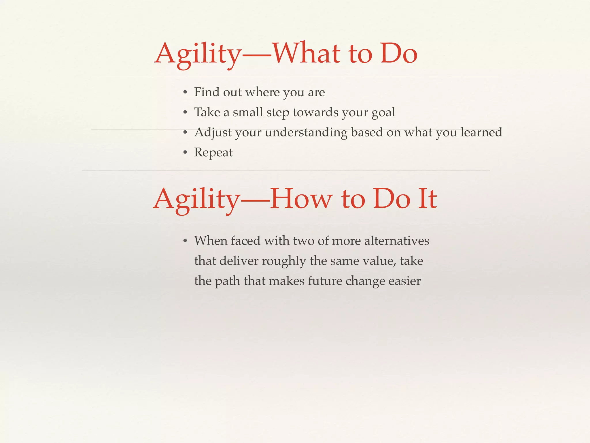 Agility—What to Do
• Find out where you are
• Take a small step towards your goal
• Adjust your understanding based on what you learned
• Repeat
Agility—How to Do It
• When faced with two of more alternatives
that deliver roughly the same value, take
the path that makes future change easier
 