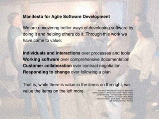 1
Manifesto for Agile Software Development
We are uncovering better ways of developing software by
doing it and helping others do it. Through this work we
have come to value:
Individuals and interactions over processes and tools
Working software over comprehensive documentation
Customer collaboration over contract negotiation
Responding to change over following a plan
That is, while there is value in the items on the right, we
value the items on the left more. Kent Beck • Mike Beedle • Arie van Bennekum
Alistair Cockburn • Ward Cunningham • Martin Fowler
James Grenning • Jim Highsmith • Andrew Hunt
Ron Jeffries • Jon Kern • Brian Marick
Robert C. Martin • Steve Mellor • Ken Schwaber
Jeff Sutherland • Dave Thomas
 