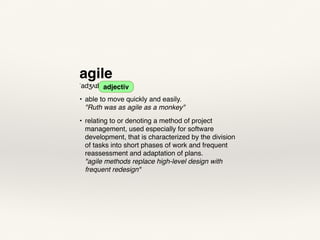 agile
ˈadʒʌɪl adjective
• able to move quickly and easily. 
"Ruth was as agile as a monkey"
• relating to or denoting a method of project
management, used especially for software
development, that is characterized by the division
of tasks into short phases of work and frequent
reassessment and adaptation of plans. 
"agile methods replace high-level design with
frequent redesign"
adjectiv
 