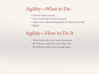 Agility—What to Do
• Find out where you are
• Take a small step towards your goal
• Adjust your understanding based on what you learned
• Repeat
Agility—How to Do It
• When faced with two of more alternatives
that deliver roughly the same value, take
the path that makes future change easier
 