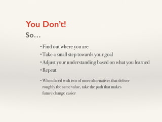 You Don’t!
So…
•Find out where you are
•Take a small step towards your goal
•Adjust your understanding based on what you learned
•Repeat
•When faced with two of more alternatives that deliver
roughly the same value, take the path that makes
future change easier
 