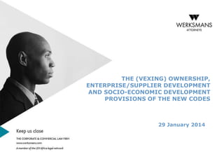 THE (VEXING) OWNERSHIP,
ENTERPRISE/SUPPLIER DEVELOPMENT
AND SOCIO-ECONOMIC DEVELOPMENT
PROVISIONS OF THE NEW CODES

29 January 2014

 