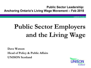 UNISON Scotland
Dave Watson
Head of Policy & Public Affairs
UNISON Scotland
Public Sector Employers
and the Living Wage
Public Sector Leadership:
Anchoring Ontario’s Living Wage Movement – Feb 2018
 