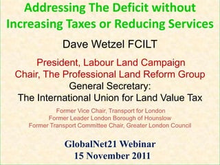 Addressing The Deficit without
Increasing Taxes or Reducing Services
               Dave Wetzel FCILT
      President, Labour Land Campaign
 Chair, The Professional Land Reform Group
             General Secretary:
 The International Union for Land Value Tax
             Former Vice Chair, Transport for London
          Former Leader London Borough of Hounslow
    Former Transport Committee Chair, Greater London Council


                GlobalNet21 Webinar
                  15 November 2011
 