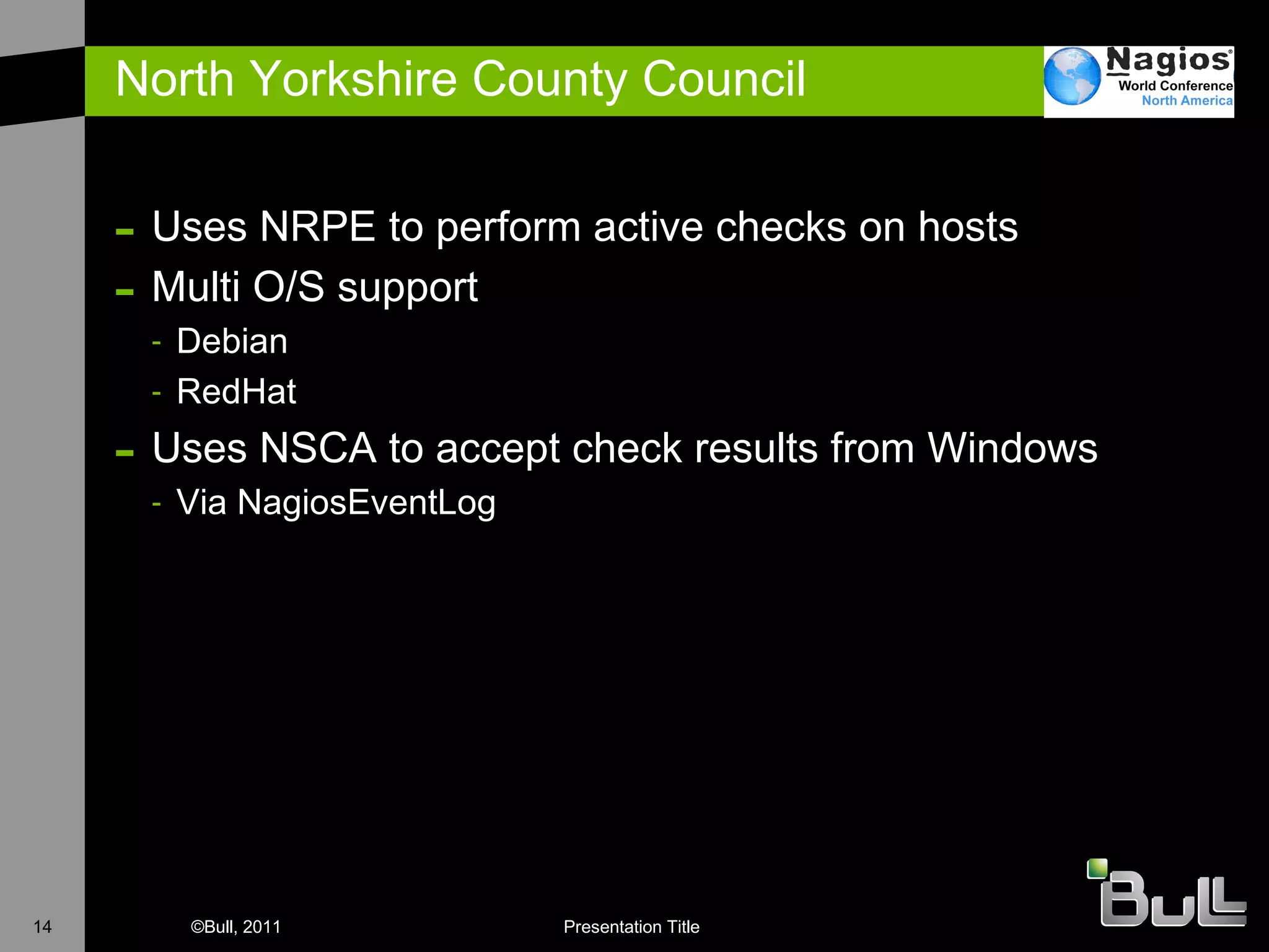 North Yorkshire County Council Uses NRPE to perform active checks on hosts Multi O/S support Debian RedHat Uses NSCA to accept check results from Windows Via NagiosEventLog 