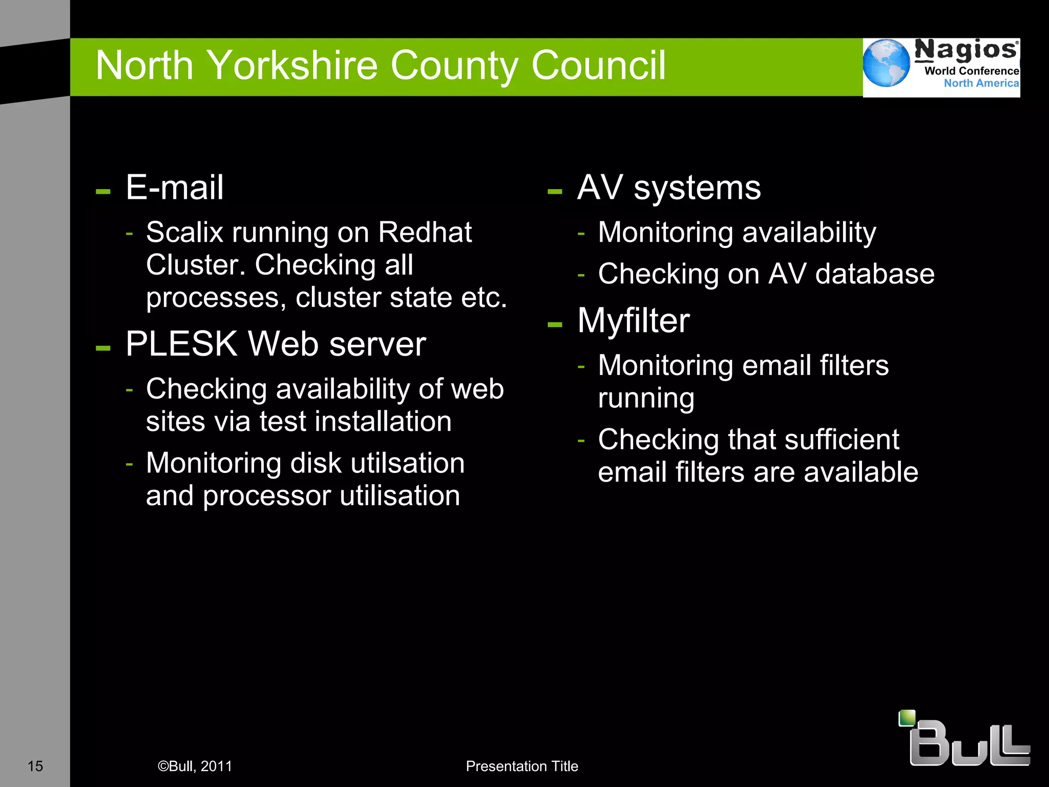 North Yorkshire County Council E-mail Scalix running on Redhat Cluster. Checking all processes, cluster state etc. PLESK Web server Checking availability of web sites via test installation Monitoring disk utilsation and processor utilisation AV systems Monitoring availability Checking on AV database Myfilter Monitoring email filters running Checking that sufficient email filters are available 