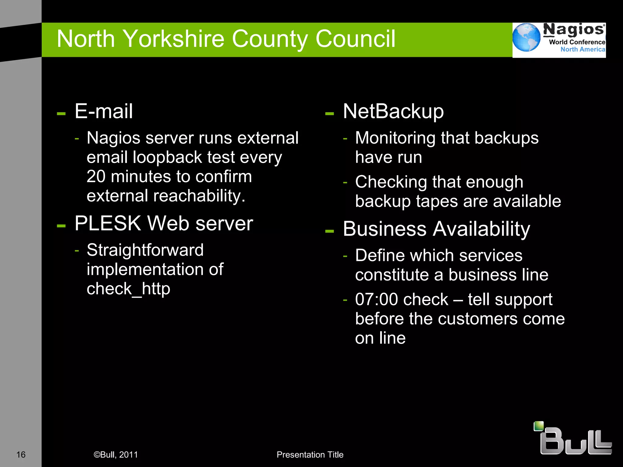 North Yorkshire County Council E-mail Nagios server runs external email loopback test every 20 minutes to confirm external reachability. PLESK Web server Straightforward implementation of check_http NetBackup Monitoring that backups have run Checking that enough backup tapes are available Business Availability Define which services constitute a business line 07:00 check – tell support before the customers come on line 