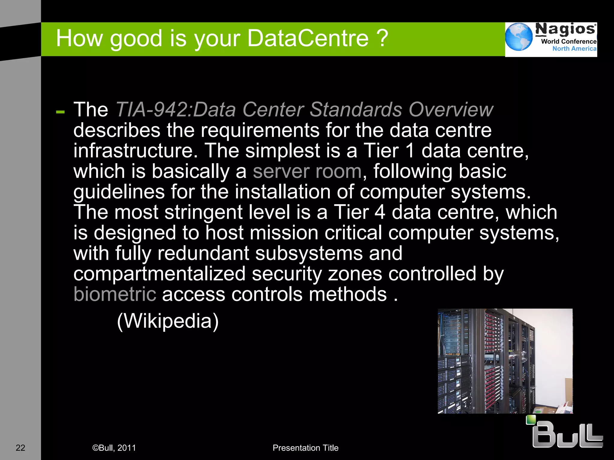 How good is your DataCentre ? The  TIA-942:Data  Center  Standards Overview  describes the requirements for the data centre infrastructure. The simplest is a Tier 1 data centre, which is basically a  server room , following basic guidelines for the installation of computer systems. The most stringent level is a Tier 4 data centre, which is designed to host mission critical computer systems, with fully redundant subsystems and compartmentalized security zones controlled by  biometric  access controls methods .  (Wikipedia)  