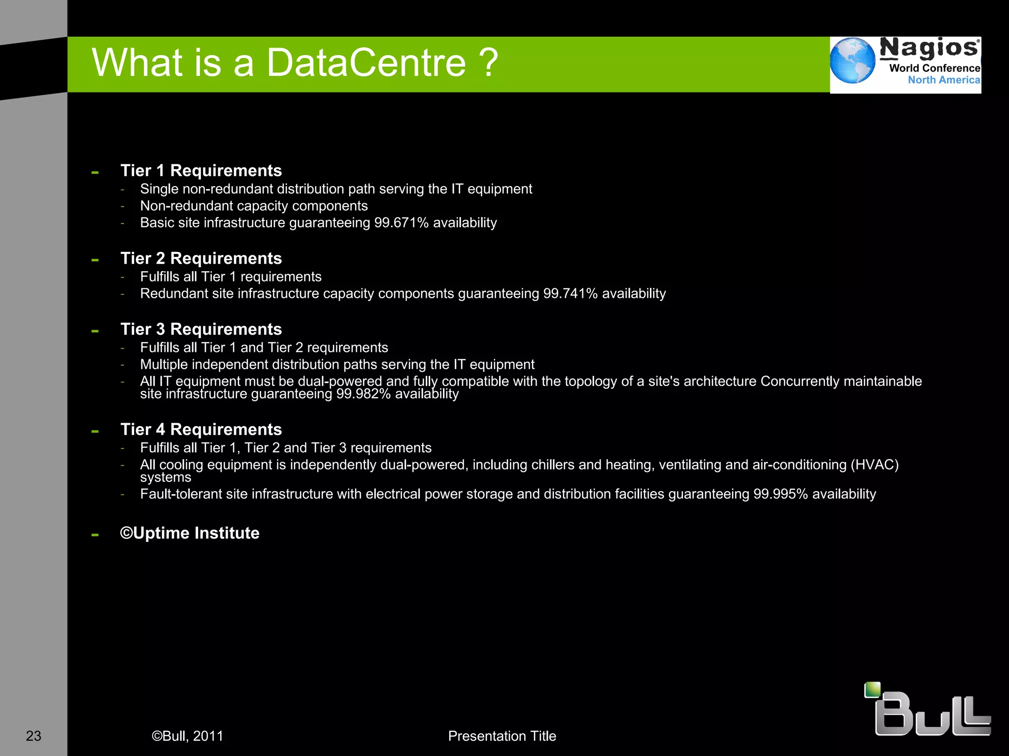 What is a DataCentre ? Tier 1 Requirements Single non-redundant distribution path serving the IT equipment  Non-redundant capacity components  Basic site infrastructure guaranteeing 99.671% availability Tier 2 Requirements Fulfills all Tier 1 requirements  Redundant site infrastructure capacity components guaranteeing 99.741% availability  Tier 3 Requirements Fulfills all Tier 1 and Tier 2 requirements  Multiple independent distribution paths serving the IT equipment  All IT equipment must be dual-powered and fully compatible with the topology of a site's architecture Concurrently maintainable site infrastructure guaranteeing 99.982% availability  Tier 4 Requirements Fulfills all Tier 1, Tier 2 and Tier 3 requirements  All cooling equipment is independently dual-powered, including chillers and heating, ventilating and air-conditioning (HVAC) systems  Fault-tolerant site infrastructure with electrical power storage and distribution facilities guaranteeing 99.995% availability  © Uptime Institute 