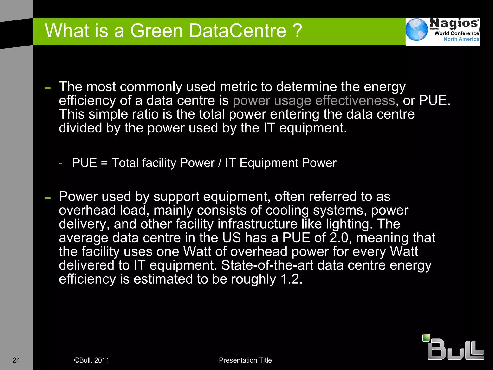 What is a Green DataCentre ? The most commonly used metric to determine the energy efficiency of a data centre is  power usage effectiveness , or PUE. This simple ratio is the total power entering the data centre divided by the power used by the IT equipment. PUE = Total facility Power / IT Equipment Power Power used by support equipment, often referred to as overhead load, mainly consists of cooling systems, power delivery, and other facility infrastructure like lighting. The average data centre in the US has a PUE of 2.0, meaning that the facility uses one Watt of overhead power for every Watt delivered to IT equipment. State-of-the-art data centre energy efficiency is estimated to be roughly 1.2. 