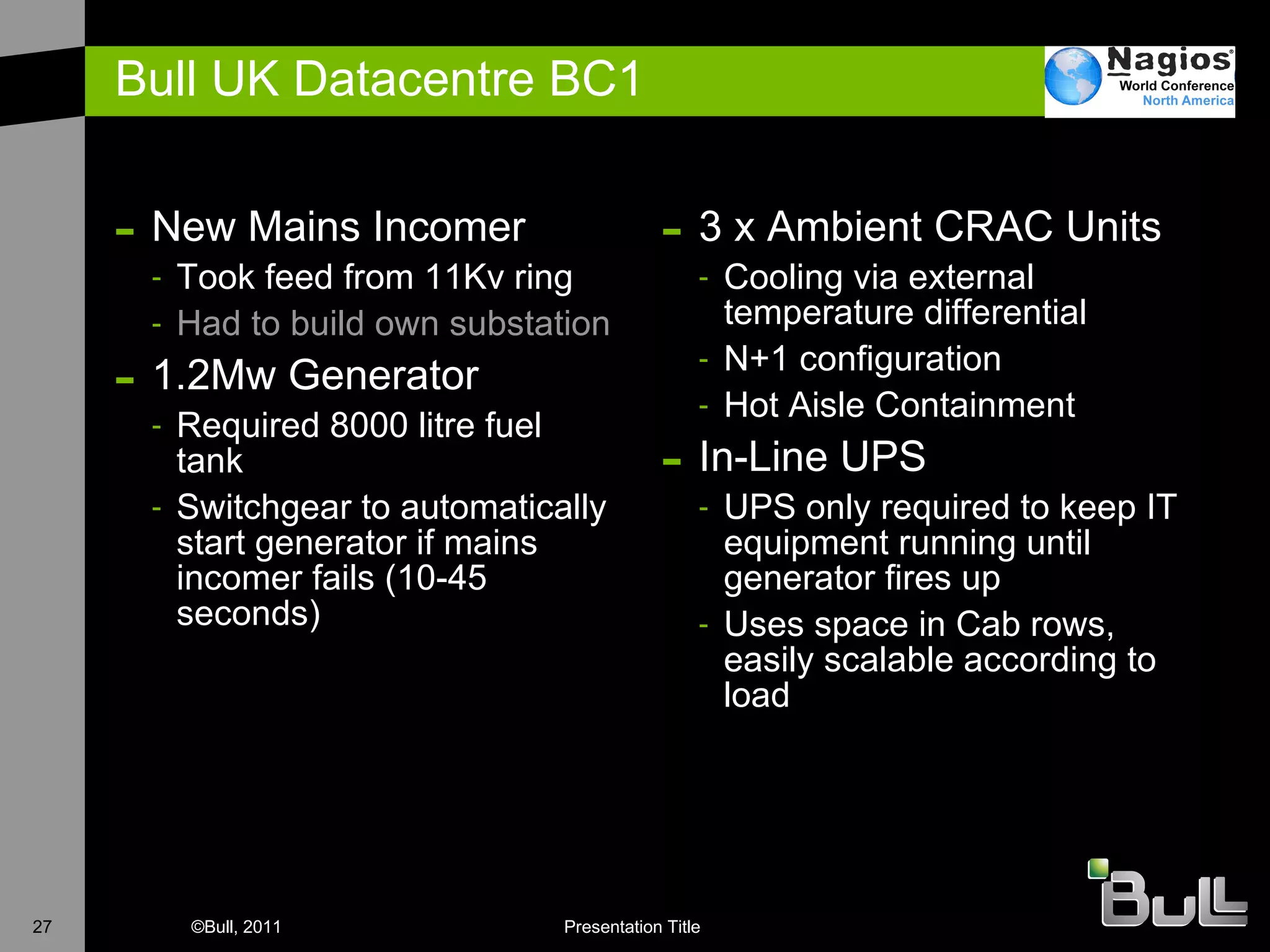 Bull UK Datacentre BC1 New Mains Incomer Took feed from 11Kv ring H ad to build own substation 1 .2Mw Generator Required 8000 litre fuel tank Switchgear to automatically start generator if mains incomer fails (10-45 seconds) 3 x Ambient CRAC Units Cooling via external temperature differential N+1 configuration Hot Aisle Containment I n-Line UPS UPS only required to keep IT equipment running until generator fires up Uses space in Cab rows, easily scalable according to load 