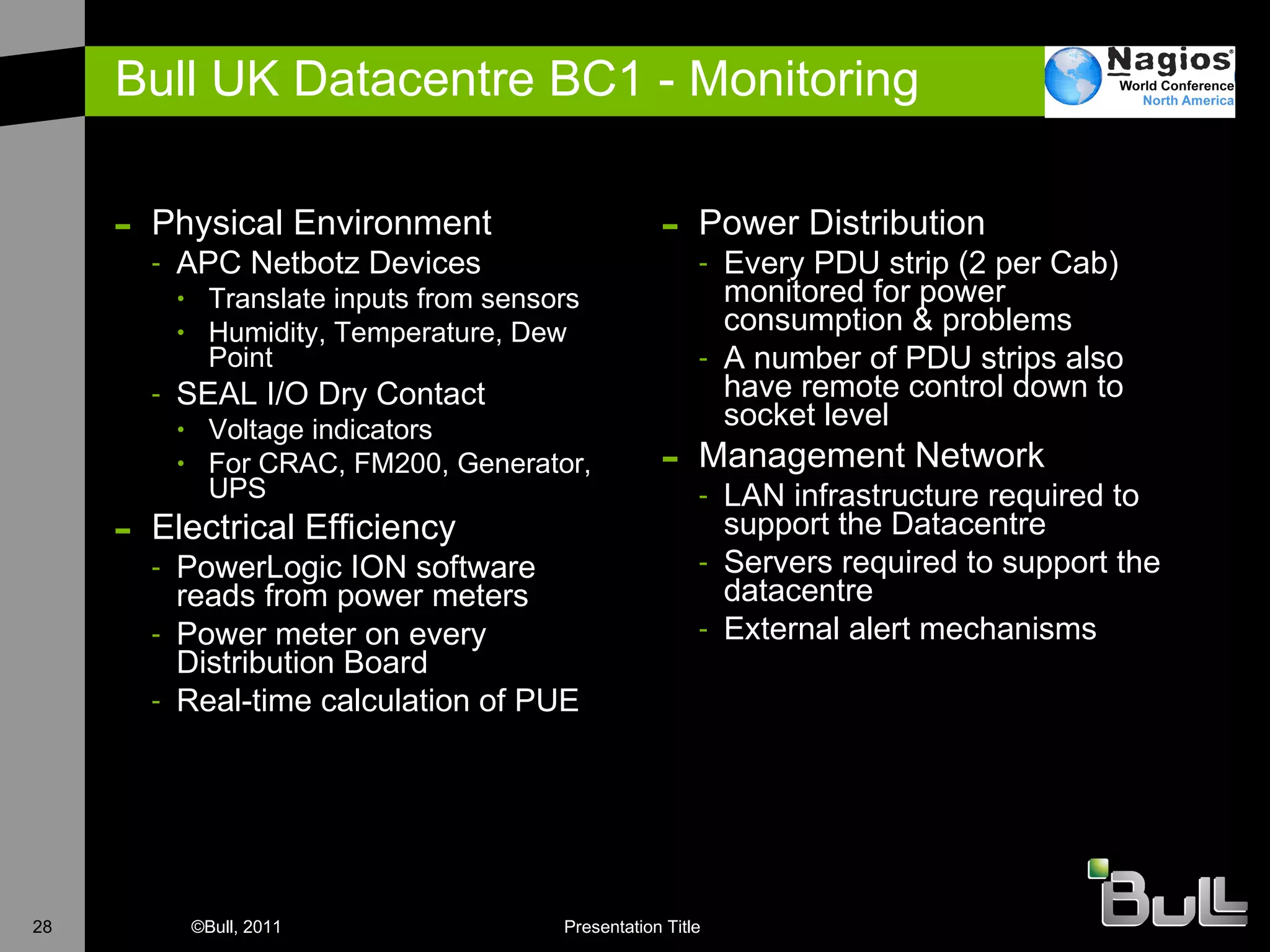 Bull UK Datacentre BC1 - Monitoring Physical Environment APC Netbotz Devices Translate inputs from sensors Humidity, Temperature, Dew Point SEAL I/O Dry Contact Voltage indicators For CRAC, FM200, Generator, UPS Electrical Efficiency PowerLogic ION software reads from power meters Power meter on every Distribution Board Real-time calculation of PUE Power Distribution Every PDU strip (2 per Cab) monitored for power consumption & problems A number of PDU strips also have remote control down to socket level Management Network LAN infrastructure required to support the Datacentre Servers required to support the datacentre External alert mechanisms 