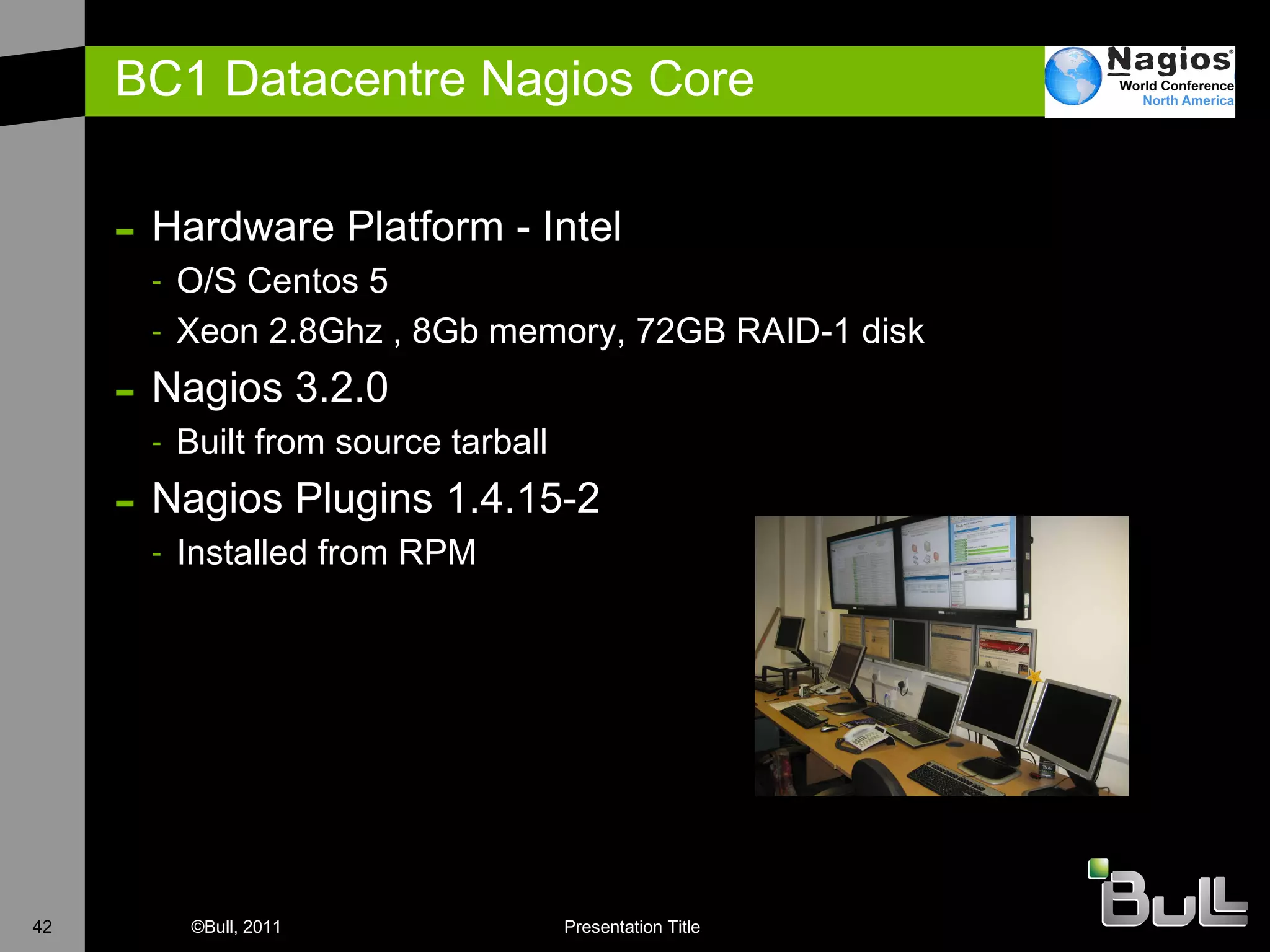 BC1 Datacentre Nagios Core Hardware Platform - Intel O/S Centos 5 X eon 2.8Ghz , 8Gb memory, 72GB RAID-1 disk  N agios 3.2.0 B uilt from source tarball Nagios Plugins 1.4.15-2 I nstalled from RPM 