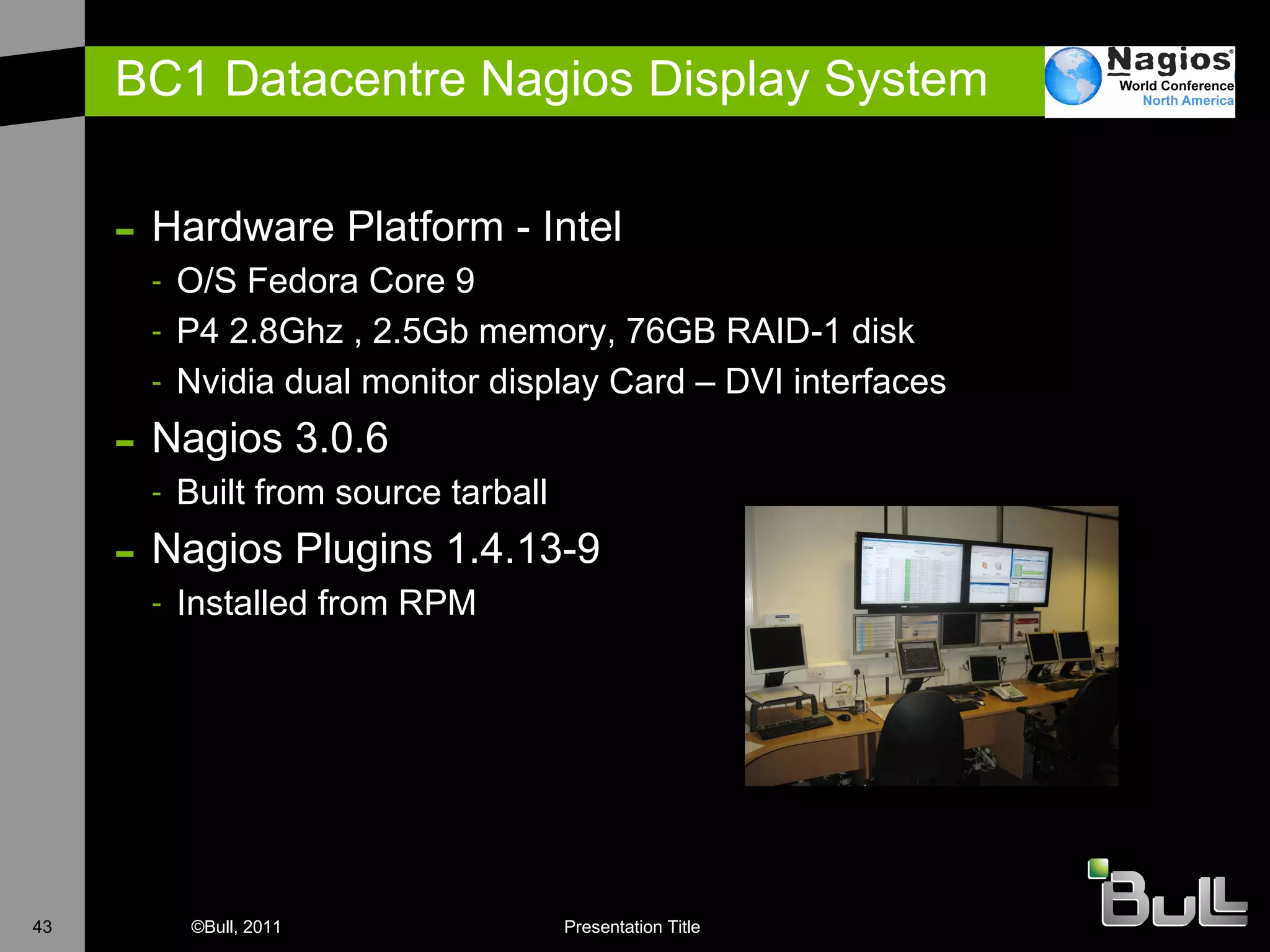 BC1 Datacentre Nagios Display System Hardware Platform - Intel O/S Fedora Core 9 P4 2.8Ghz , 2.5Gb memory, 76GB RAID-1 disk Nvidia dual monitor display Card – DVI interfaces N agios 3.0.6 B uilt from source tarball Nagios Plugins 1.4.13-9 I nstalled from RPM 