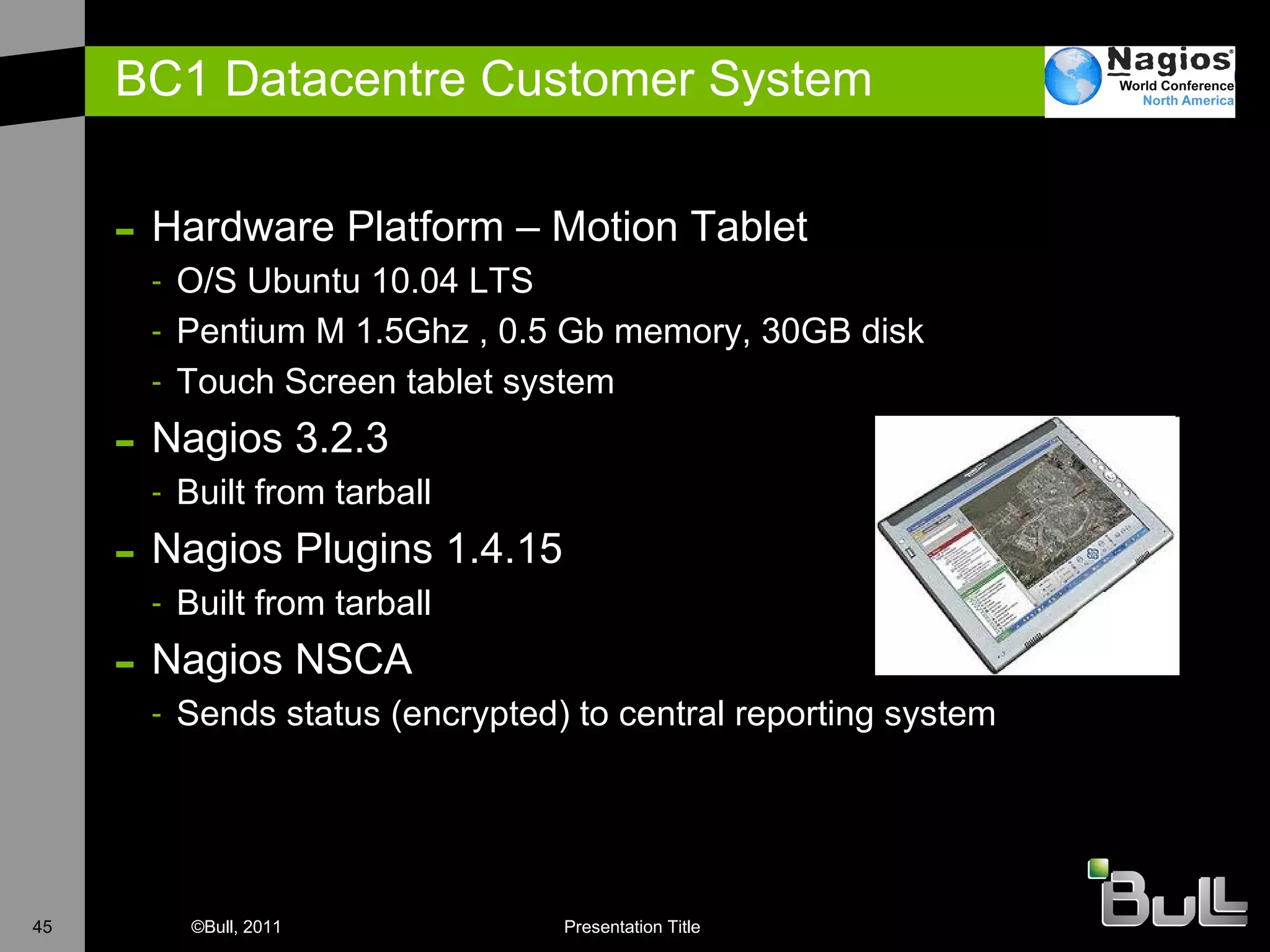 BC1 Datacentre Customer System Hardware Platform – Motion Tablet O/S Ubuntu 10.04 LTS Pentium M 1.5Ghz , 0.5 Gb memory, 30GB disk Touch Screen tablet system  Nagios 3.2.3 Built from tarball Nagios Plugins 1.4.15 Built from tarball Nagios NSCA Sends status (encrypted) to central reporting system 