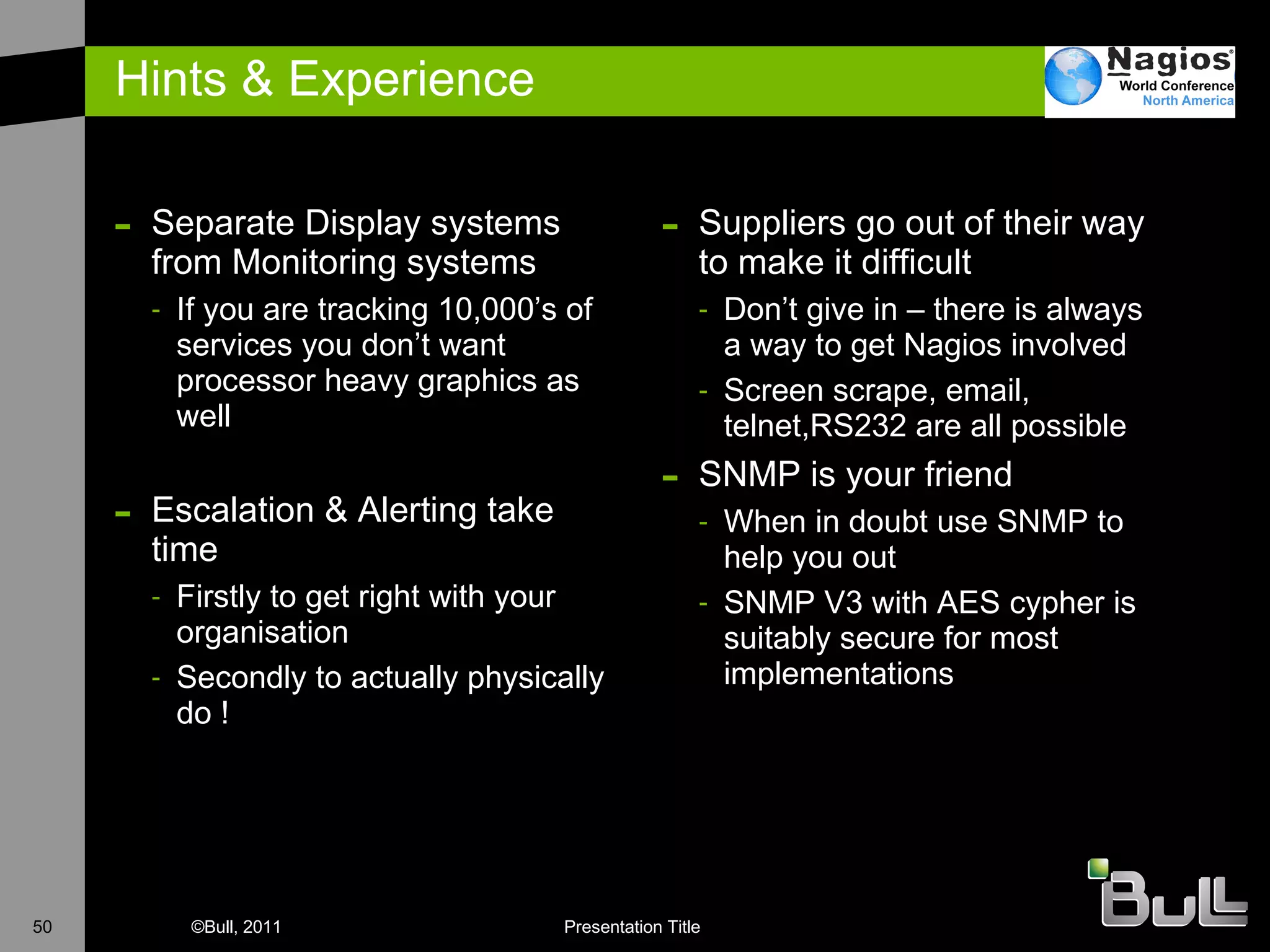 Hints & Experience Separate Display systems from Monitoring systems If you are tracking 10,000’s of services you don’t want processor heavy graphics as well E scalation & Alerting take time Firstly to get right with your organisation Secondly to actually physically do ! Suppliers go out of their way to make it difficult Don’t give in – there is always a way to get Nagios involved Screen scrape, email, telnet,RS232 are all possible SNMP is your friend When in doubt use SNMP to help you out SNMP V3 with AES cypher is suitably secure for most implementations 