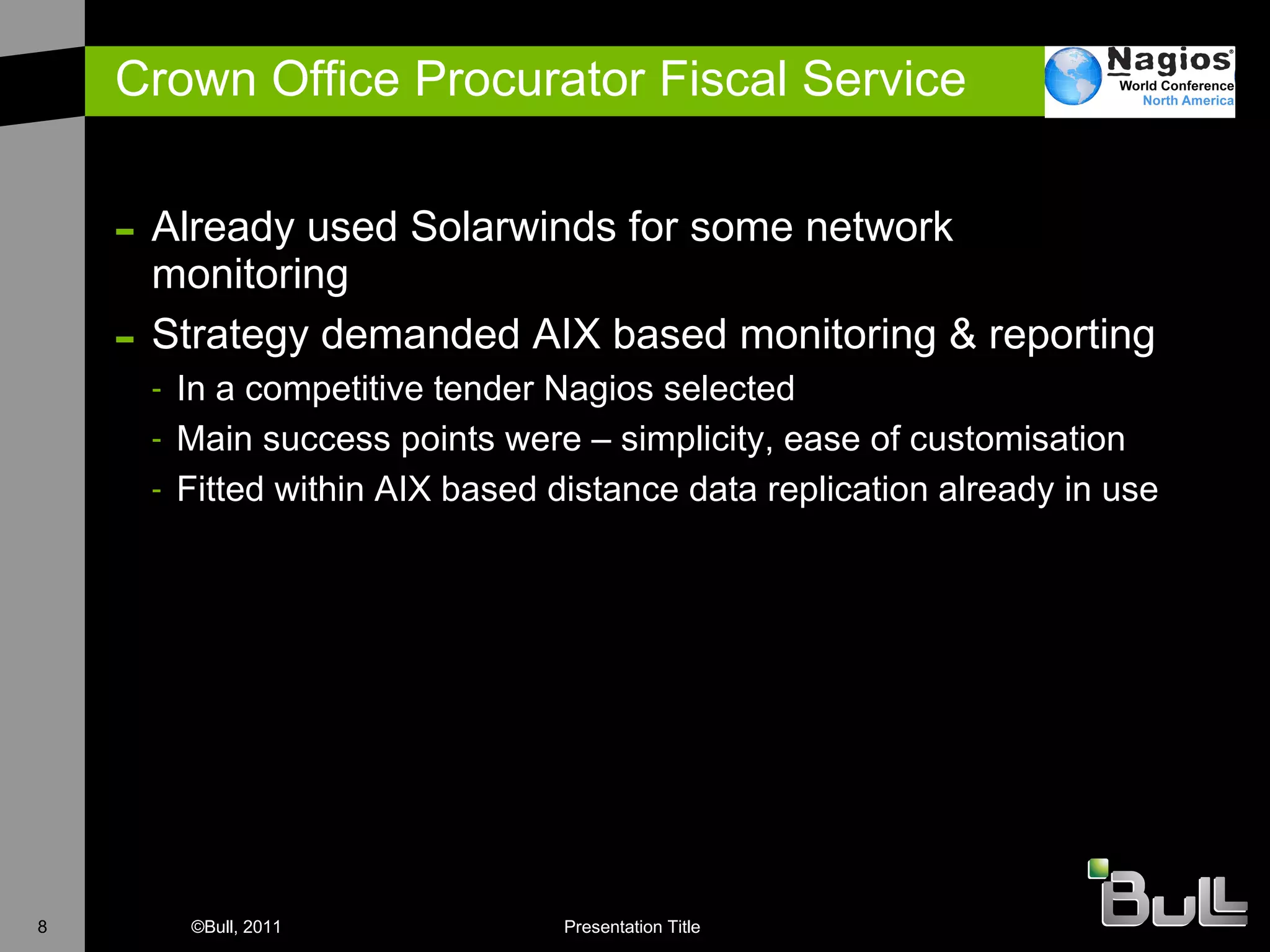 Crown Office Procurator Fiscal Service Already used Solarwinds for some network monitoring S trategy demanded AIX based monitoring & reporting In a competitive tender Nagios selected Main success points were – simplicity, ease of customisation Fitted within AIX based distance data replication already in use 
