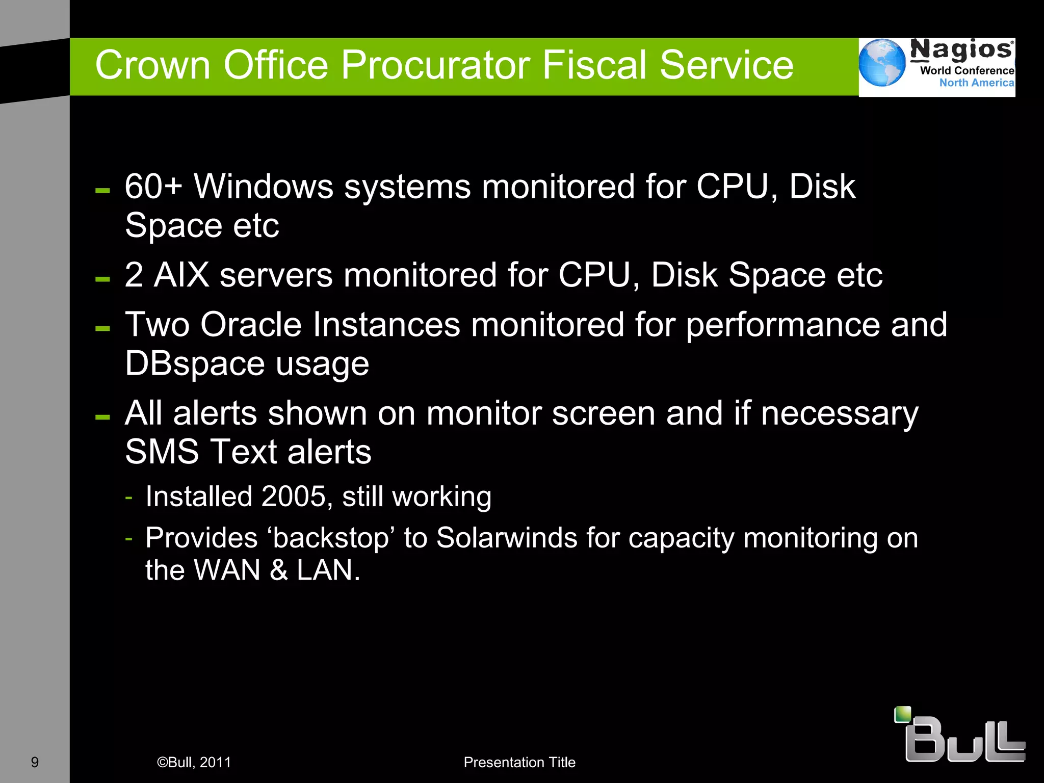 Crown Office Procurator Fiscal Service 60+ Windows systems monitored for CPU, Disk Space etc 2 AIX servers monitored for CPU, Disk Space etc T wo Oracle Instances monitored for performance and DBspace usage All alerts shown on monitor screen and if necessary SMS Text alerts Installed 2005, still working Provides ‘backstop’ to Solarwinds for capacity monitoring on the WAN & LAN. 