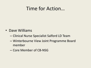 Time for Action…


• Dave Williams
  – Clinical Nurse Specialist Salford LD Team
  – Winterbourne View Joint Programme Board
    member
  – Core Member of CB-NSG
 