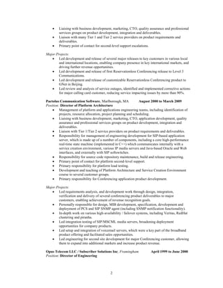 



Liaising with business development, marketing, CTO, quality assurance and professional
services groups on product development, integration and deliverables.
Liaison with many Tier 1 and Tier 2 service providers on product requirements and
deliverables.
Primary point of contact for second-level support escalations.

Major Projects:
 Led development and release of several major releases to key customers in various local
and international locations, enabling company presence in key international markets, and
driving further revenue opportunities.
 Led development and release of first Reservationless Conferencing release to Level 3
Communications.
 Led development and release of customizable Reservationless Conferencing product to
GNet in Beijing.
 Led review and analysis of service outages, identified and implemented corrective actions
for major calling card customer, reducing service impacting issues by more than 90%.
Pactolus Communication Software, Marlborough, MA
August 2000 to March 2009
Position: Director of Platform Architecture
 Management of platform and applications engineering teams, including identification of
projects, resource allocation, project planning and scheduling.
 Liaising with business development, marketing, CTO, application development, quality
assurance and professional services groups on product development, integration and
deliverables.
 Liaison with Tier 1/Tier 2 service providers on product requirements and deliverables.
 Responsibility for management of engineering development for SIP-based application
server, which is made up of a number of components, including a core high-performance
real-time state machine (implemented in C++) which communicates internally with a
service creation environment, various IP media servers and Java-based Oracle and Web
interfaces, and externally with SIP softswitches.
 Responsibility for source code repository maintenance, build and release engineering.
 Primary point of contact for platform second-level support.
 Primary responsibility for platform load testing.
 Development and teaching of Platform Architecture and Service Creation Environment
course to several customer groups.
 Primary responsibility for Conferencing application product development.
Major Projects:
 Led requirements analysis, and development work through design, integration,
verification and delivery of several conferencing product deliverables to major
customers, enabling achievement of revenue recognition goals.
 Personally responsible for design, MIB development, specification, development and
deployment of PCS and SIP SNMP agent (including SNMP notification functionality).
 In-depth work on various high-availability / failover systems, including Veritas, RedHat
clustering and piranha.
 Led integration testing of SIP/MSCML media servers, broadening deployment
opportunities for company products.
 Led setup and integration of voicemail servers, which were a key part of the broadband
product offering and facilitated sales opportunities.
 Led engineering for second site development for major Conferencing customer, allowing
them to expand into additional markets and increase product revenue.
Opus Telecom LLC / Subscriber Solutions Inc, Framingham
Position: Director of Engineering

2

April 1999 to June 2000

 