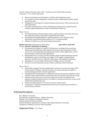 Systems: Solaris, Unixware, Linux, IVR / switching systems (Natural Microsystems)
Languages: C, Tcl, various shell scripts.





Design, development and maintenance of mobile call management system.
As a member of senior management, worked to achieve departmental, product, project
and process goals.
Managed the overall logistics of project planning and execution, while interacting with
other departments.
Provided overall personnel, resource and planning management for engineering and
technical support departments in order to meet business objectives.

Major Projects:
 Led implementation of formal change control, quality assurance and release processes,
thus improving schedule and quality of engineering deliverables.
 Development and implementation of updated interactive voice response system
functionality (using Natural Microsystems AG-T1 switching boards).
 Addition of mobile user credit-card-recharge functionality.
Rhodes University, Grahamstown, South Africa
April 1994 to April 1999
Position: Director, Information Technology
 Development and support of campus IT infrastructure, including all local and longdistance internet and intranet links, hardware (Sun servers and workstations, Novell
servers, PCs, networking hubs and cabling) and software (office applications, systems
and networking, various specialist applications).
 Responsibility for IT sections (50 staff members) which included information systems
development, systems, networking, user support, LAN support, computer-based
education, electronic services, operations, data capture, and equipment purchasing.
 Management of several million Rand yearly IT budget, resources and staff.
 Served on several institutional executive bodies, including Council and Senate.
Major Projects:
 Successfully managed University administrative systems conversion from legacy CDC
Cobol systems to Progress, allowing for major cost savings and improved agility in
meeting changing internal customer requirements.
 Championed and led deployment of 1600-point campus-wide network installation, which
resulted in many improvements in internal processes, and resultant time and cost savings.
 Initiated and led conversion of University internet access from an inefficient and
expensive academic-based network to cost-effective commercial networks, saving several
hundred thousand Rand per year.
 Design and implementation of web access resource control system.
 Led projects to implement international network access for educational institutions in
several African countries.

Professional Development
B.A. (Rhodes University)
B.Sc (Honors, Computer Science – Rhodes University)
Member of SA Institute of Computer Scientists
Elected member of Uninet-ZA board
Elected national IT representative of Eastern Cape Higher Education Association
Chairperson of Rhodes University Staff Association

Employment Status - U.S. Citizen

3

 