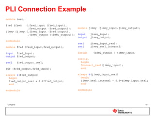 PLI Connection Example
module test;

fred ifred   (.fred_input (fred_input),
              .fred_output (fred_output));     module jimmy (jimmy_input,jimmy_output);
jimmy ijimmy (.jimmy_input (fred_output),
              .jimmy_output (jimmy_output));   input    jimmy_input;
                                               output   jimmy_output;
endmodule
                                               real     jimmy_input_real;
module fred (fred_input,fred_output);          real     jimmy_real_internal;

input fred_input;                              assign      jimmy_output = jimmy_input;
output fred_output;
                                               initial
real        fred_output_real;                    begin
                                                 $connect_real(jimmy_input);
buf (fred_output,fred_input);                    end

always @(fred_output)                          always @(jimmy_input_real)
  begin                                          begin
  fred_output_real = 1.0*fred_output;            jimmy_real_internal = 0.5*jimmy_input_real;
  end                                            end

endmodule                                      endmodule




12/7/2010                                                                                 10
 