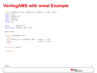 VerilogAMS with wreal Example
module example (clk, signal_in, offset, q, vdd, vss);
input clk;
input signal_in;
input offset;
input vdd,vss;
output q;

wreal      signal_in;
electrical offset, vdd, vss;

reg state;

always @(posedge clk)
  begin
  if (signal_in > V(offset,vss))   state = 1’b1;
  else                             state = 1’b0;
  end

assign q = state;

endmodule




12/7/2010                                               16
 