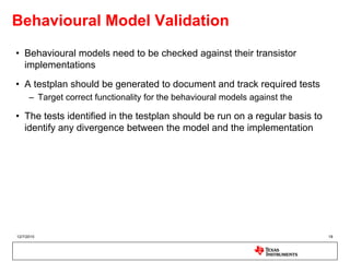 Behavioural Model Validation
• Behavioural models need to be checked against their transistor
  implementations
• A testplan should be generated to document and track required tests
      – Target correct functionality for the behavioural models against the

• The tests identified in the testplan should be run on a regular basis to
  identify any divergence between the model and the implementation




12/7/2010                                                                     18
 