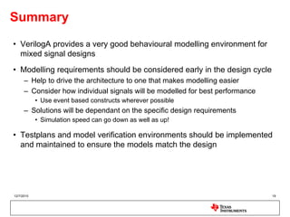 Summary
• VerilogA provides a very good behavioural modelling environment for
  mixed signal designs
• Modelling requirements should be considered early in the design cycle
      – Help to drive the architecture to one that makes modelling easier
      – Consider how individual signals will be modelled for best performance
            • Use event based constructs wherever possible
      – Solutions will be dependant on the specific design requirements
            • Simulation speed can go down as well as up!

• Testplans and model verification environments should be implemented
  and maintained to ensure the models match the design




12/7/2010                                                                       19
 