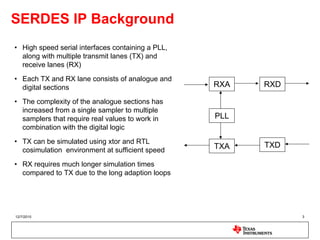 SERDES IP Background
• High speed serial interfaces containing a PLL,
  along with multiple transmit lanes (TX) and
  receive lanes (RX)
• Each TX and RX lane consists of analogue and
  digital sections                                 RXA   RXD

• The complexity of the analogue sections has
  increased from a single sampler to multiple
  samplers that require real values to work in     PLL
  combination with the digital logic
• TX can be simulated using xtor and RTL
                                                   TXA   TXD
  cosimulation environment at sufficient speed
• RX requires much longer simulation times
  compared to TX due to the long adaption loops




12/7/2010                                                      3
 