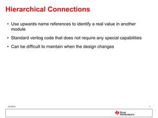 Hierarchical Connections
• Use upwards name references to identify a real value in another
  module
• Standard verilog code that does not require any special capabilities
• Can be difficult to maintain when the design changes




12/7/2010                                                                7
 