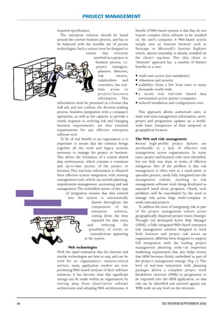 required specification.
The enterprise solution should be based
around the current business process, and has to
be balanced with the sensible use of proven
technologies. Such a system must be designed to
ensure that everyone
involved in a project or
business process, i.e.
project managers,
planners, directors,
risk owners,
stakeholders and
customers, has real-
time access to
project/business
information. This
information must be presented in a format that
will aid, and not confuse, the decision-making
process. Seamless integration with a company’s
operations, as well as the capacity to provide a
timely response to evolving risk and changing
business requirements, are thus essential
requirements for any effective enterprise
software tool.
To be of real benefit to an organisation it is
important to ensure that the solution brings
together all the tools and legacy systems
necessary to manage the project or business.
This allows the formation of a central shared
data environment, which contains a consistent
and up-to-date picture of the project or
business.This real-time information is obtained
from effective system integration with existing
management tools, which can include planning,
requirements management, accounting and task
management.The embedded nature of this type
of integration ensures that data entered
into the system is automatically
shared throughout the
components of the
enterprise solution,
cutting down the time
required for data entry
and reducing the
possibility of errors or
contradictions appearing
in the system.
Web technologies
With the rapid realisation that the Internet and
similar technologies are here to stay, and can be
used for an organisation’s mission-critical
services, many application vendors are now
producing Web-based versions of their software
solutions. It has become clear that significant
savings can be made within an organisation by
moving away from client/server software
architectures and adopting Web architectures. A
benefit of Web-based systems is that they do not
require complex client software to be installed
on the user’s computer. A Web-based system
simply uses an Internet browser such as
Netscape or Microsoft’s Internet Explorer
which, almost invariably, is already installed on
the client’s machine. This thin client or
‘thinware’ approach has a number of distinct
benefits to a user:
5 multi-user access (not standalone)
5 robustness and security
5 scalability – from a few local users to many
thousands world-wide
5 a secure true real-time shared data
environment across partner companies
5 reduced installation and configuration costs.
This approach allows authorised users to
share real-time management information, news,
project and programme updates on a world-
wide basis, irrespective of their temporal or
geographical location.
The Web and risk management
Recent high-profile project failures are
attributable to a lack of effective risk
management across organisations. In many
cases, project and business risks were identified,
but too little was done in terms of effective
mitigation. Part of the problem is that risk
management is often seen as a stand-alone or
specialist process, rarely fully integrated into the
management culture, resulting in risk
management software tools being developed as
separated stand alone programs. Clearly, such
problems will be exacerbated by the need to
manage risk across large multi-company or
multi-national projects.
To address the issue of integrating risk as part
of the project management culture across
geographically dispersed project teams Strategic
Thought Ltd developed Active Risk Manager
(ARM), a fully integrated Web-based enterprise
risk management solution designed to track
both business and project risk across an
organisation.ARM has been designed to support
full integration with the leading project
management planning tools – an important
marketing requirement that also helps ensure
that ARM becomes firmly embedded as part of
the project’s management strategy (Fig. 1). This
level of real-time interaction with planning
packages allows a complete project work
breakdown structure (WBS) or programme to
be imported into the ARM application, so that
risk can be identified and assessed against any
WBS node on any level on the structure.
46 IEE REVIEW SEPTEMBER 2000
PROJECT MANAGEMENT
 