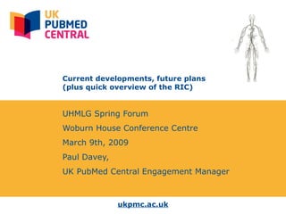 ukpmc.ac.uk
Current developments, future plans
(plus quick overview of the RIC)
UHMLG Spring Forum
Woburn House Conference Centre
March 9th, 2009
Paul Davey,
UK PubMed Central Engagement Manager
 