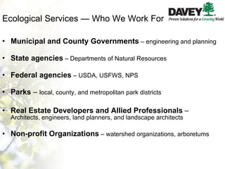 Ecological Services — Who We Work For Municipal and County Governments   – engineering and planning State agencies   – Departments of Natural Resources Federal agencies   – USDA, USFWS, NPS Parks  –  local, county, and metropolitan park districts Real Estate Developers and Allied Professionals   –  Architects, engineers, land planners, and landscape architects Non-profit Organizations   – watershed organizations, arboretums 