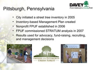 Pittsburgh, Pennsylvania City initiated a street tree inventory in 2005 Inventory-based Management Plan created Nonprofit FPUF established in 2006 FPUF commissioned STRATUM analysis in 2007 Results used for advocacy, fund-raising, recruiting, and management decisions 