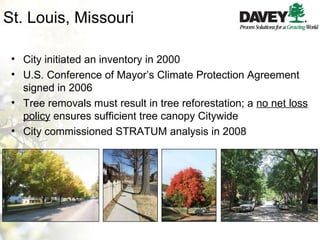 St. Louis, Missouri City initiated an inventory in 2000 U.S. Conference of Mayor’s Climate Protection Agreement signed in 2006 Tree removals must result in tree reforestation; a  no net loss policy  ensures sufficient tree canopy Citywide City commissioned STRATUM analysis in 2008 