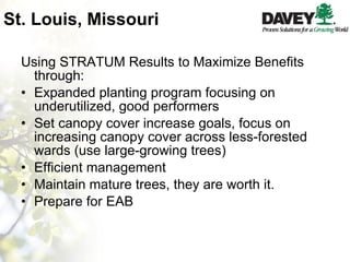 St. Louis, Missouri Using STRATUM Results to Maximize Benefits through: Expanded planting program focusing on underutilized, good performers Set canopy cover increase goals, focus on increasing canopy cover across less-forested  wards (use large-growing trees) Efficient management Maintain mature trees, they are worth it. Prepare for EAB 