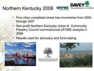 Northern Kentucky 2008 Five cities completed street tree inventories from 2004 through 2007 Non-profit Northern Kentucky Urban &  Community Forestry Council commissioned UFORE analysis in 2008 Results used for advocacy and fund-raising 