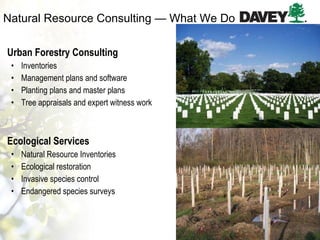 Natural Resource Consulting — What We Do Urban Forestry Consulting Inventories Management plans and software Planting plans and master plans Tree appraisals and expert witness work Ecological Services Natural Resource Inventories Ecological restoration Invasive species control Endangered species surveys 