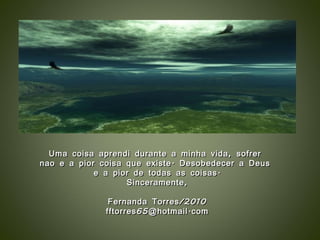 Uma coisa aprendi durante a minha vida, sofrer  nao e a pior coisa que existe. Desobedecer a Deus  e a pior de todas as coisas. Sinceramente, Fernanda Torres/2010 [email_address] 