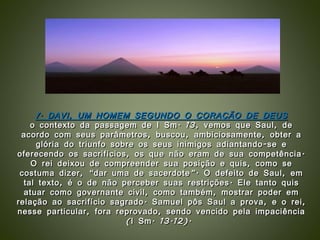 1. DAVI, UM HOMEM SEGUNDO O CORAÇÃO DE DEUS o contexto da passagem de I Sm. 13, vemos que Saul, de acordo com seus parâmetros, buscou, ambiciosamente, obter a glória do triunfo sobre os seus inimigos adiantando-se e oferecendo os sacrifícios, os que não eram de sua competência. O rei deixou de compreender sua posição e quis, como se costuma dizer, “dar uma de sacerdote”. O defeito de Saul, em tal texto, é o de não perceber suas restrições. Ele tanto quis atuar como governante civil, como também, mostrar poder em relação ao sacrifício sagrado. Samuel pôs Saul a prova, e o rei, nesse particular, fora reprovado, sendo vencido pela impaciência (I Sm. 13.12).  