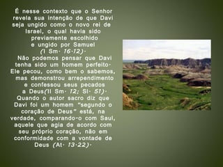 É nesse contexto que o Senhor revela sua intenção de que Davi  seja ungido como o novo rei de  Israel, o qual havia sido previamente escolhido e ungido por Samuel  (I Sm. 16.12). Não podemos pensar que Davi tenha sido um homem perfeito.  Ele pecou, como bem o sabemos, mas demonstrou arrependimento e confessou seus pecados a Deus(II Sm. 12; Sl. 51). Quando o autor sacro diz que Davi foi um homem “segundo o coração de Deus” está, na verdade, comparando-o com Saul, aquele que agia de acordo com seu próprio coração, não em conformidade com a vontade de Deus (At. 13.22). 
