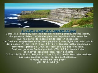 2. LIÇÕES A PARTIR DO CARÁTER DE DAVI Como já o dissemos, Davi não foi um homem perfeito, mesmo assim,  não podemos deixar de atentar para sua espiritualidade exemplar  que nos serve de modelo ainda hoje. A disposição  de Davi em arrepender-se dos seus pecados é uma lição que todo cristão  deva seguir (II Sm. 12.9; I Jo. 1.9; 2.1). Quantos estão dispostos a demonstrar gratidão a Deus por tudo que Ele nos tem feito?  Davi era grato ao Senhor por tudo (Sl. 9.1,2), temos todos  os motivos possíveis para fazer o mesmo (I Co. 15.57; II Co. 9.11,15; Ef. 5.4,20; Fp. 4.6). Davi não confiava  nas suas próprias forças, no seu conhecimento,  e muito menos em seu poder  (Sl. 17.5; 18.21).  