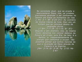 Na sociedade atual, que se propõe a desconsiderar Deus, nós, os cristãos, precisamos aprender a ser confiantes no Senhor em todos os momentos da vida  (I Pe. 5.7; Mt. 6.25-34). Ao contrário de muitos líderes de hoje, Davi era um homem que se colocava abaixo da revelação divina  (II Sm. 7.17,18; 12.1-15; Sl. 51). Seguido o seu exemplo, nós, do mesmo modo, devemos nos colocar debaixo da Palavra de Cristo, pois Ele, de fato, é o Senhor, e, independentemente da posição que venhamos a ocupar, não podemos pensar que somos maiores do que a revelação de Deus através da Palavra e do Espírito  (Rm. 3.19; Gl. 5.18; Fp. 2.10; Hb. 2.8). 
